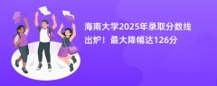海南大学2025年录取分数线出炉!最大降幅达126分