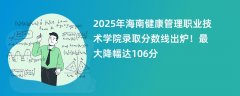 2025年海南健康管理职业技术学院录取分数线出炉!最大降幅达106分