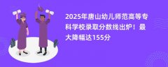 2025年唐山幼儿师范高等专科学校录取分数线出炉!最大降幅达155分