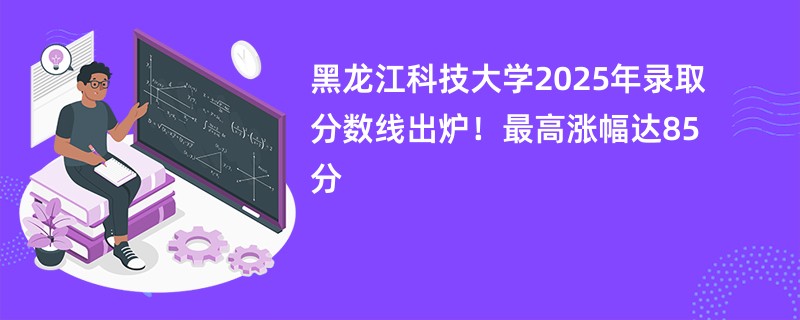 黑龙江科技大学2025年录取分数线出炉!最高涨幅达85分