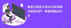 黑龙江科技大学2025年录取分数线出炉!最高涨幅达85分
