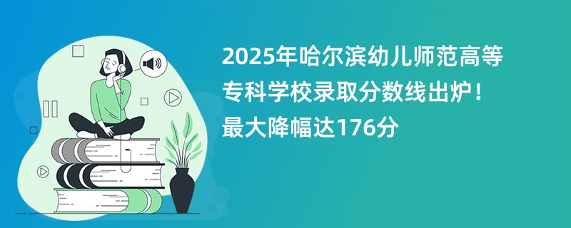 2025年哈尔滨幼儿师范高等专科学校录取分数线出炉!最大降幅达176分