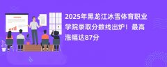 2025年黑龙江冰雪体育职业学院录取分数线出炉!最高涨幅达87分
