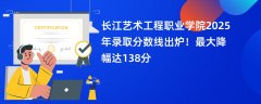 长江艺术工程职业学院2025年录取分数线出炉!最大降幅达138分