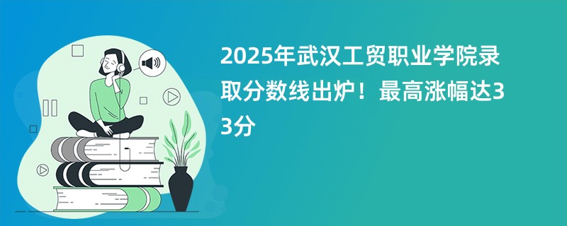 2025年武汉工贸职业学院录取分数线出炉!最高涨幅达33分