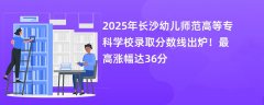 2025年长沙幼儿师范高等专科学校录取分数线出炉!最高涨幅达36分