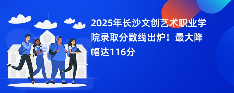 2025年长沙文创艺术职业学院录取分数线出炉!最大降幅达116分