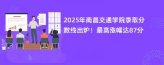 2025年南昌交通学院录取分数线出炉!最高涨幅达87分