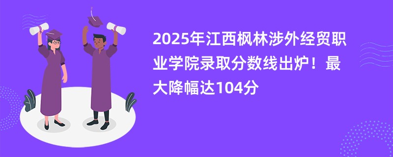 2025年江西枫林涉外经贸职业学院录取分数线出炉!最大降幅达104分