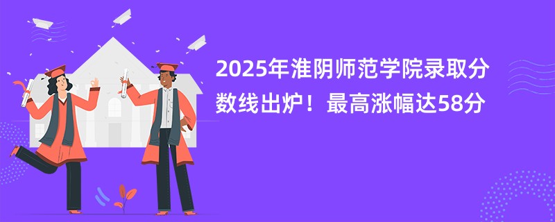 2025年淮阴师范学院录取分数线出炉!最高涨幅达58分