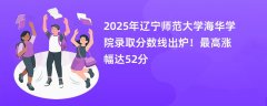 2025年辽宁师范大学海华学院录取分数线出炉!最高涨幅达52分