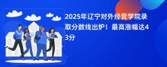 2025年辽宁对外经贸学院录取分数线出炉!最高涨幅达43分