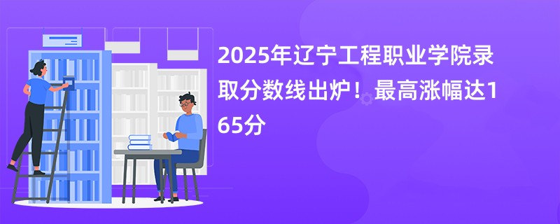 2025年辽宁工程职业学院录取分数线出炉!最高涨幅达165分