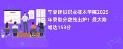 宁夏建设职业技术学院2025年录取分数线出炉!最大降幅达153分