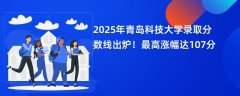 2025年青岛科技大学录取分数线出炉!最高涨幅达107分