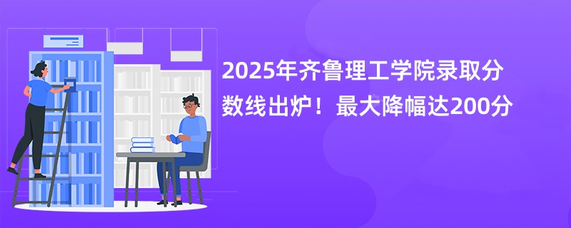 2025年齐鲁理工学院录取分数线出炉!最大降幅达200分
