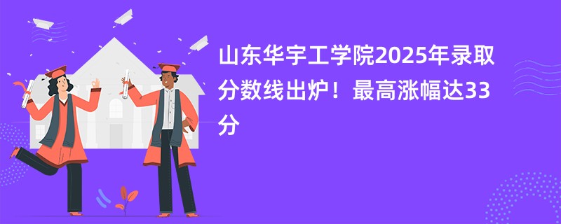 山东华宇工学院2025年录取分数线出炉!最高涨幅达33分