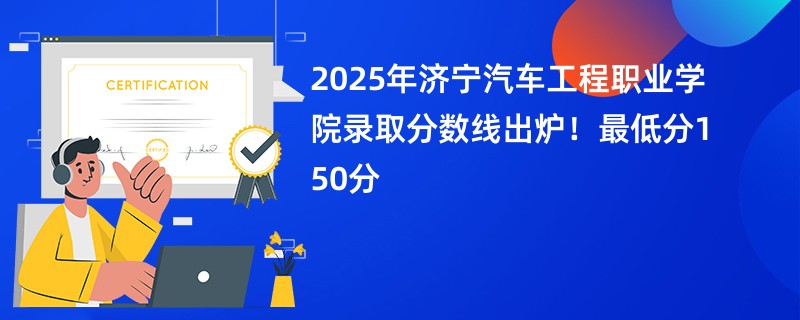 2025年济宁汽车工程职业学院录取分数线出炉!最低分150分