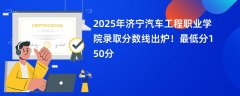 2025年济宁汽车工程职业学院录取分数线出炉!最低分150分