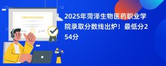 2025年菏泽生物医药职业学院录取分数线出炉!最低分254分