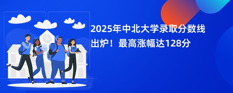 2025年中北大学录取分数线出炉!最高涨幅达128分