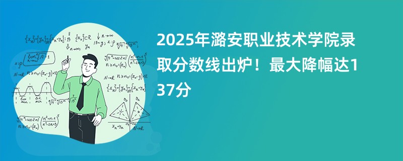 2025年潞安职业技术学院录取分数线出炉!最大降幅达137分