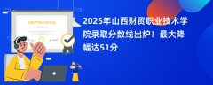 2025年山西财贸职业技术学院录取分数线出炉!最大降幅达51分