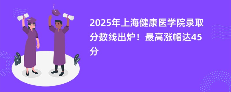 2025年上海健康医学院录取分数线出炉!最高涨幅达45分