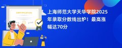 上海师范大学天华学院2025年录取分数线出炉!最高涨幅达70分