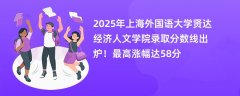 2025年上海外国语大学贤达经济人文学院录取分数线出炉!最高涨幅达58分