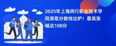 2025年上海闵行职业技术学院录取分数线出炉!最高涨幅达108分