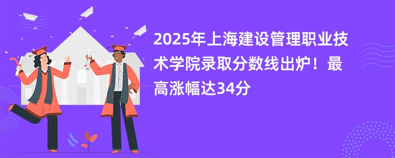 2025年上海建设管理职业技术学院录取分数线出炉!最高涨幅达34分