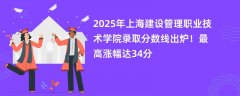 2025年上海建设管理职业技术学院录取分数线出炉!最高涨幅达34分