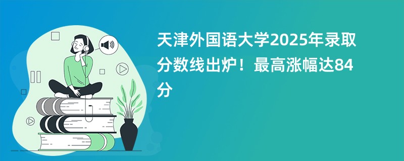 天津外国语大学2025年录取分数线出炉!最高涨幅达84分