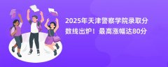 2025年天津警察学院录取分数线出炉!最高涨幅达80分
