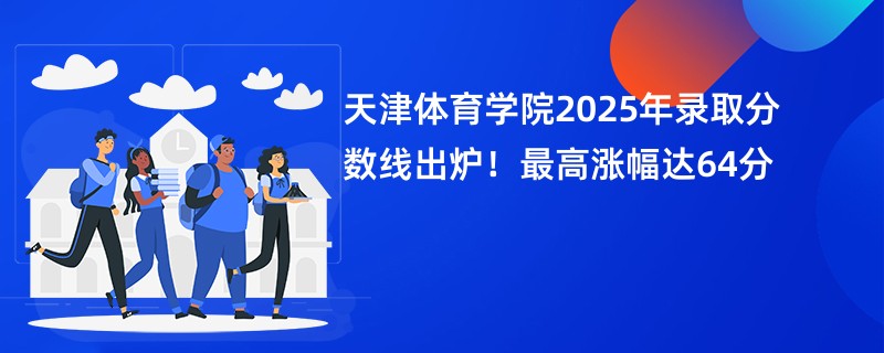 天津体育学院2025年录取分数线出炉!最高涨幅达64分