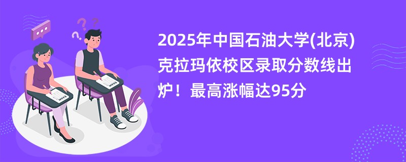 2025年中国石油大学(北京)克拉玛依校区录取分数线出炉!最高涨幅达95分