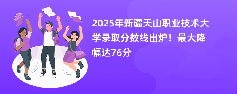 2025年新疆天山职业技术大学录取分数线出炉!最大降幅达76分