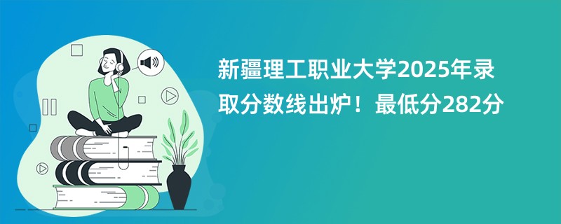 新疆理工职业大学2025年录取分数线出炉!最低分282分
