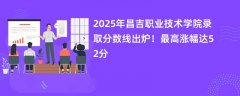 2025年昌吉职业技术学院录取分数线出炉!最高涨幅达52分
