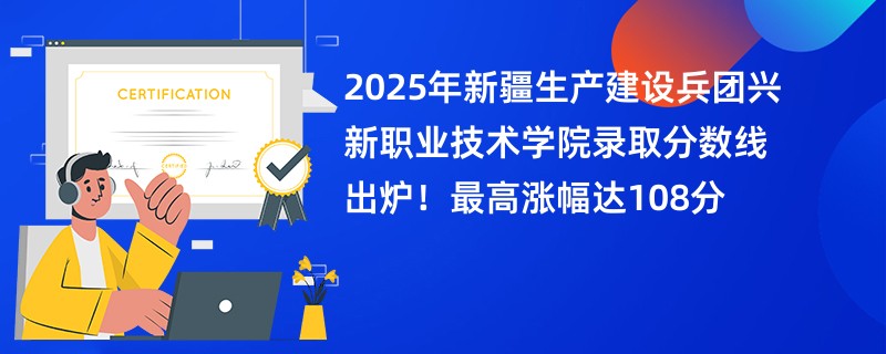 2025年新疆生产建设兵团兴新职业技术学院录取分数线出炉!最高涨幅达108分