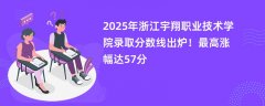 2025年浙江宇翔职业技术学院录取分数线出炉!最高涨幅达57分