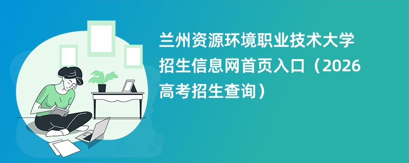 兰州资源环境职业技术大学招生信息网首页入口(2026高考招生查询)