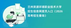 兰州资源环境职业技术大学招生信息网首页入口(2026招生录取查询)