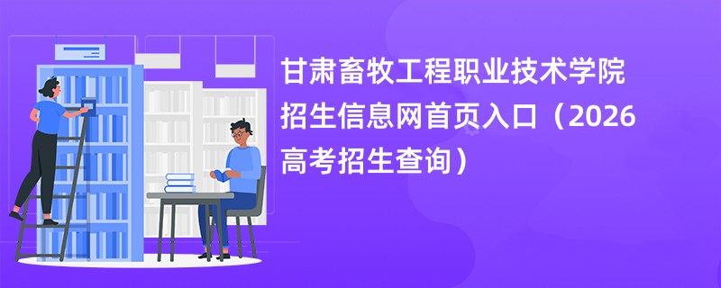 甘肃畜牧工程职业技术学院招生信息网首页入口(2026高考招生查询)