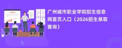 广州城市职业学院招生信息网首页入口(2026高考招生查询)