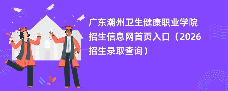 广东潮州卫生健康职业学院招生信息网首页入口(2026招生录取查询)