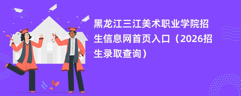 黑龙江三江美术职业学院招生信息网首页入口(2026招生录取查询)
