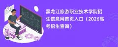 黑龙江旅游职业技术学院招生信息网首页入口(2026招生录取查询)