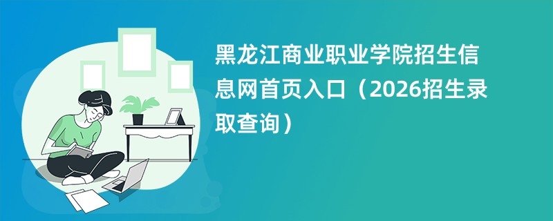 黑龙江商业职业学院招生信息网首页入口(2026招生录取查询)